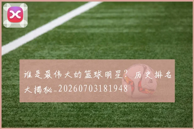 谁是最伟大的篮球明星？历史排名大揭秘_20260703181948