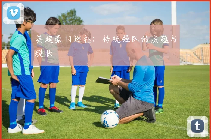 英超豪门巡礼:传统强队的底蕴与现状