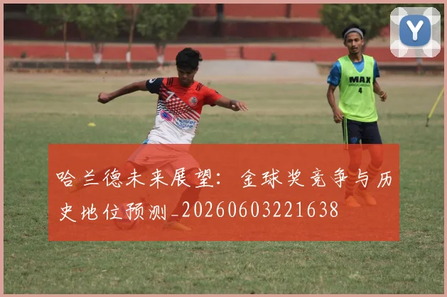 哈兰德未来展望：金球奖竞争与历史地位预测_20260603221638