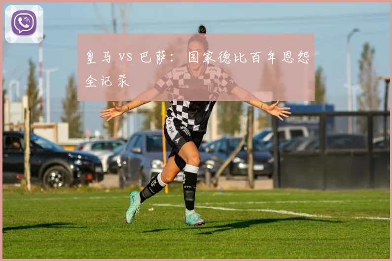 皇马 vs 巴萨：国家德比百年恩怨全记录